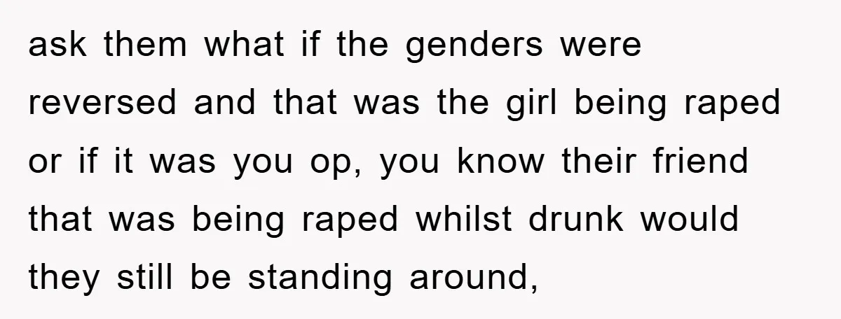 ask them what if the genders were reversed and that was the girl being raped or if it was you op, you know their friend that was being raped whilst...