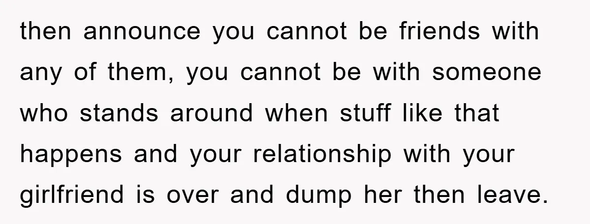 then announce you cannot be friends with any of them, you cannot be with someone who stands around when stuff like that happens and your relationship with your girlfriend is...