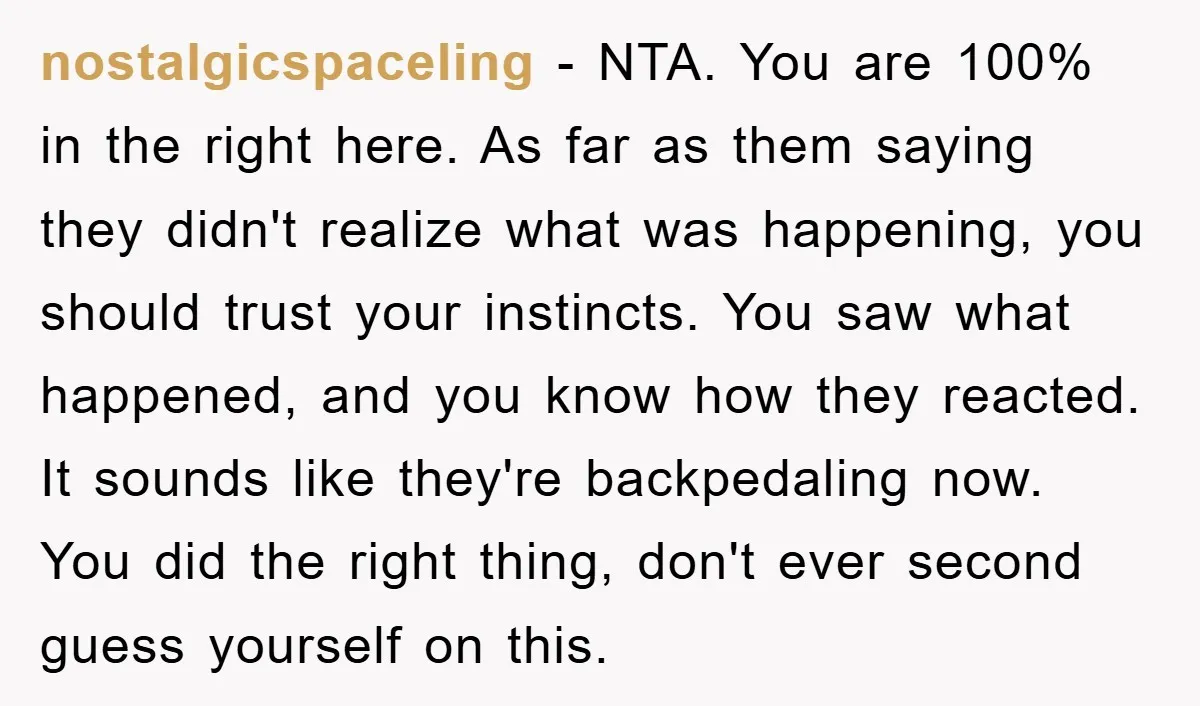 nostalgicspaceling − NTA. You are 100% in the right here. As far as them saying they didn't realize what was happening, you should trust your instincts. You saw what happened,...