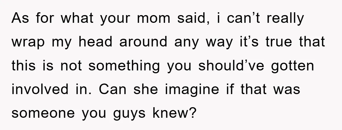 As for what your mom said, i can’t really wrap my head around any way it’s true that this is not something you should’ve gotten involved in. Can she imagine...