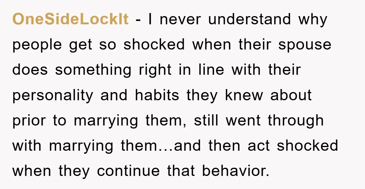 OneSideLockIt - I never understand why people get so shocked when their spouse does something right in line with their personality and habits they knew about prior to marrying them,...