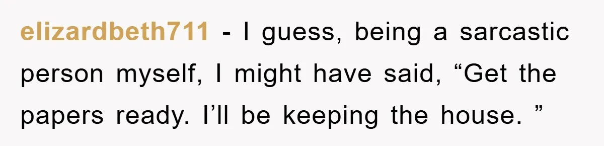 elizardbeth711 - I guess, being a sarcastic person myself, I might have said, “Get the papers ready. I’ll be keeping the house. ”