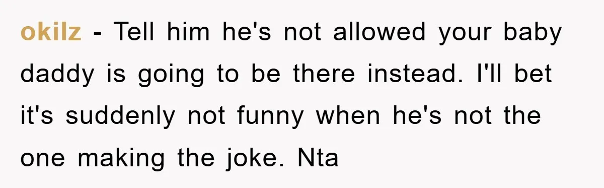 okilz - Tell him he's not allowed your baby daddy is going to be there instead. I'll bet it's suddenly not funny when he's not the one making the joke....