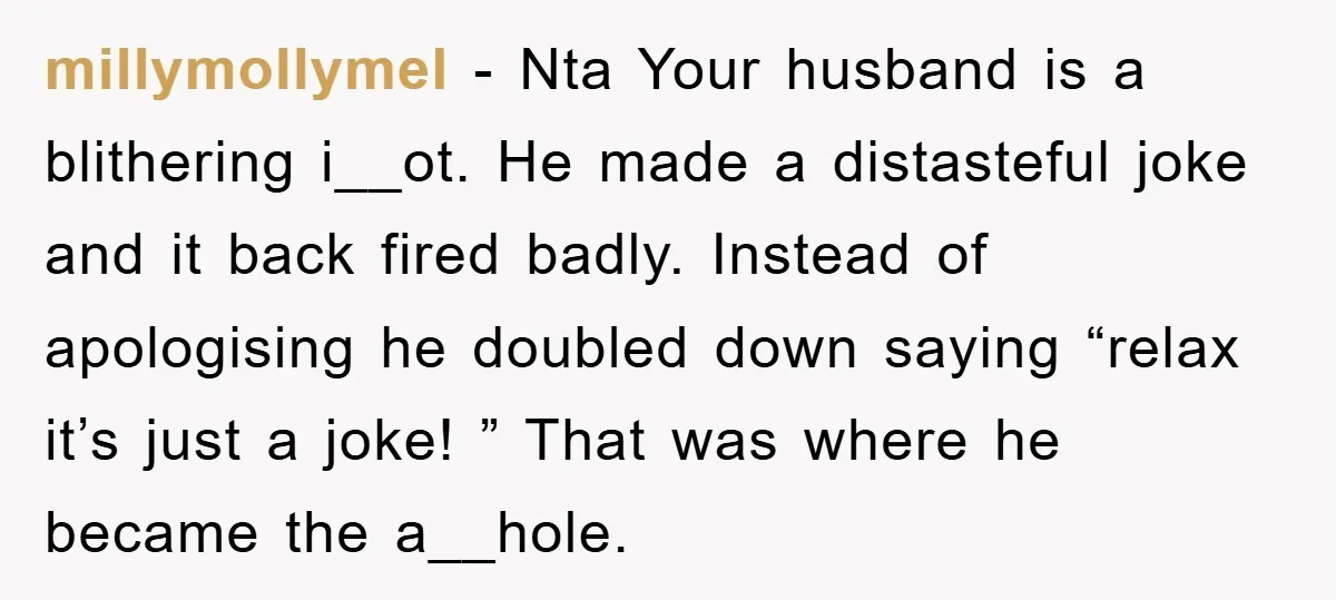 millymollymel - Nta Your husband is a blithering i__ot. He made a distasteful joke and it back fired badly. Instead of apologising he doubled down saying “relax it’s just a...
