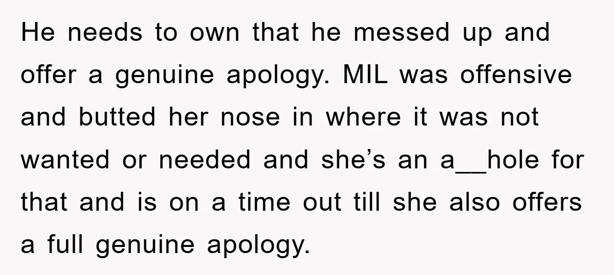 He needs to own that he messed up and offer a genuine apology. MIL was offensive and butted her nose in where it was not wanted or needed and she’s...
