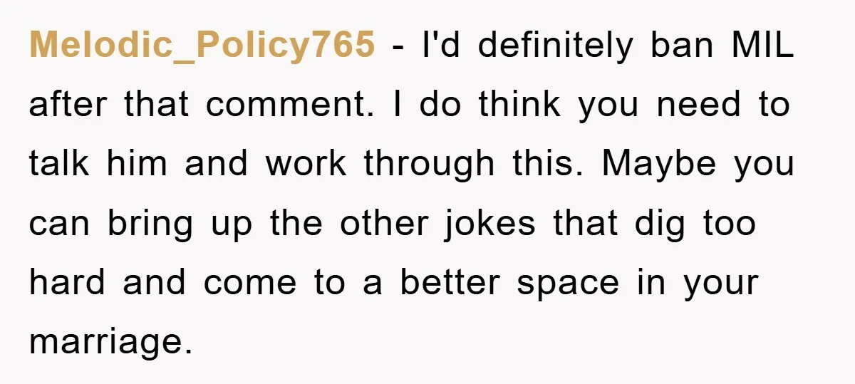 Melodic_Policy765 - I'd definitely ban MIL after that comment. I do think you need to talk him and work through this. Maybe you can bring up the other jokes that...