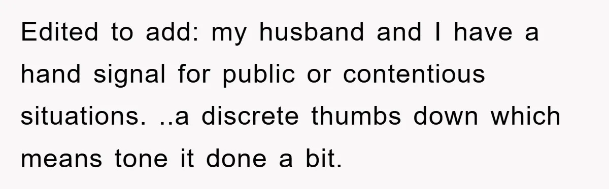 Edited to add: my husband and I have a hand signal for public or contentious situations. ..a discrete thumbs down which means tone it done a bit.