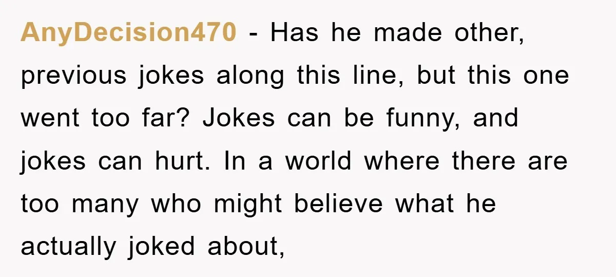 AnyDecision470 - Has he made other, previous jokes along this line, but this one went too far? Jokes can be funny, and jokes can hurt. In a world where there...