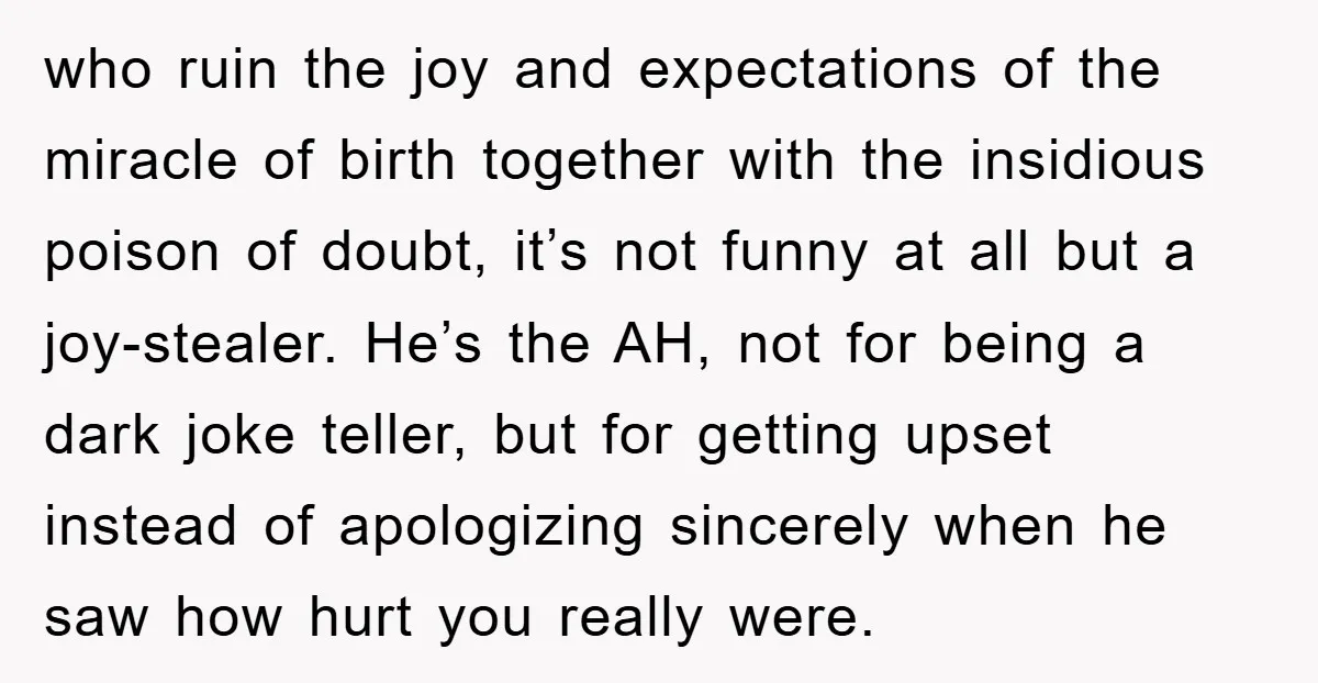 who ruin the joy and expectations of the miracle of birth together with the insidious poison of doubt, it’s not funny at all but a joy-stealer. He’s the AH, not...