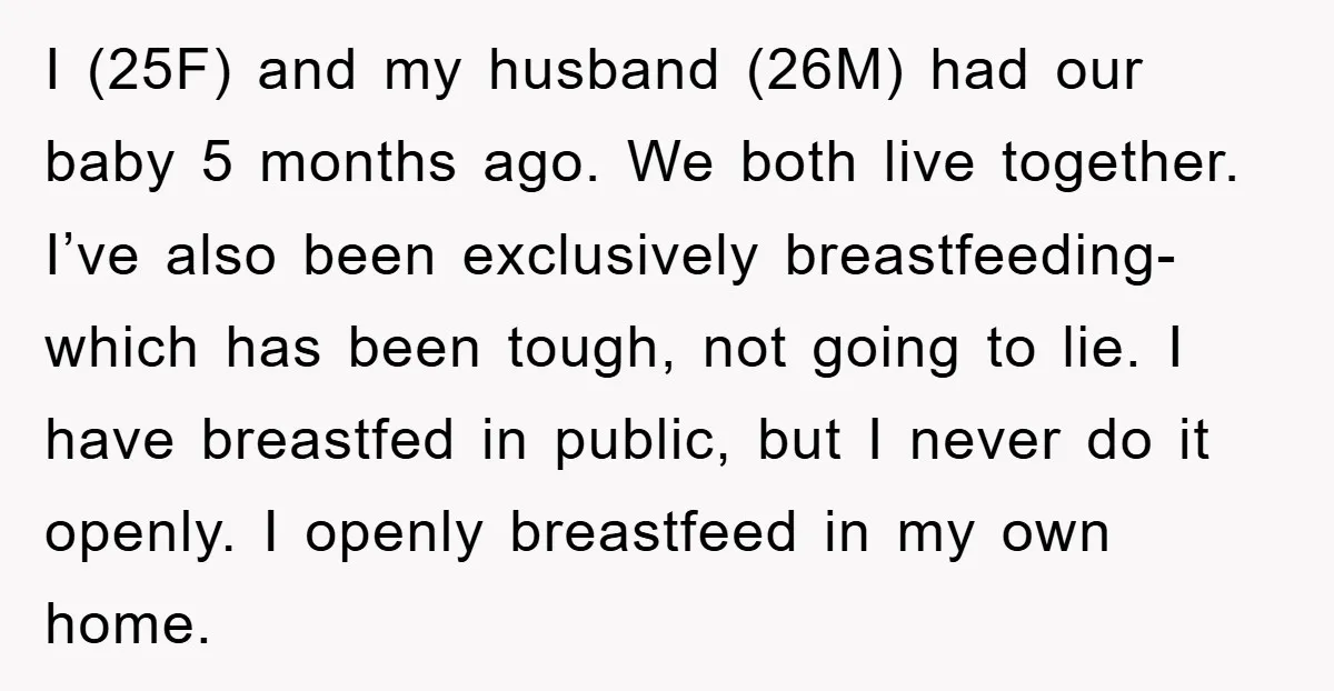I (25F) and my husband (26M) had our baby 5 months ago. We both live together. I’ve also been exclusively breastfeeding- which has been tough, not going to lie. I...