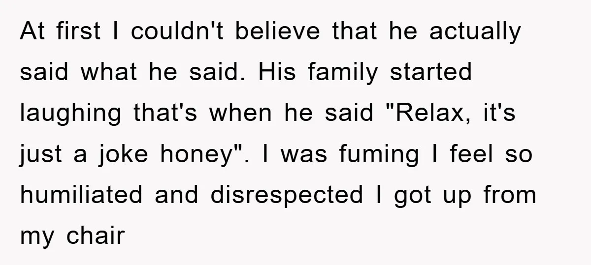 At first I couldn't believe that he actually said what he said. His family started laughing that's when he said "Relax, it's just a joke honey". I was fuming I...