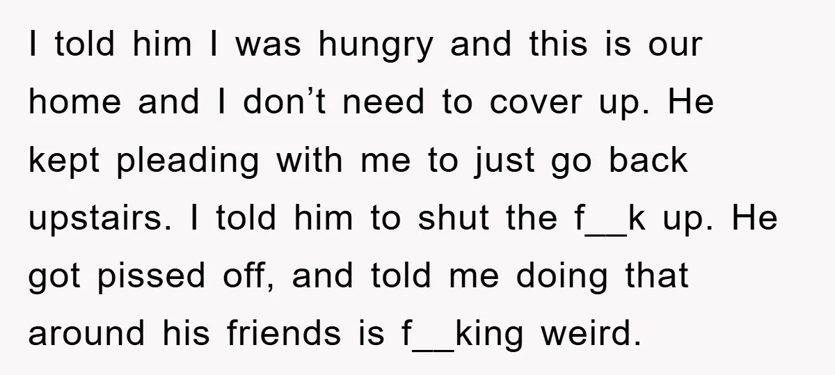 I told him I was hungry and this is our home and I don’t need to cover up. He kept pleading with me to just go back upstairs. I told...