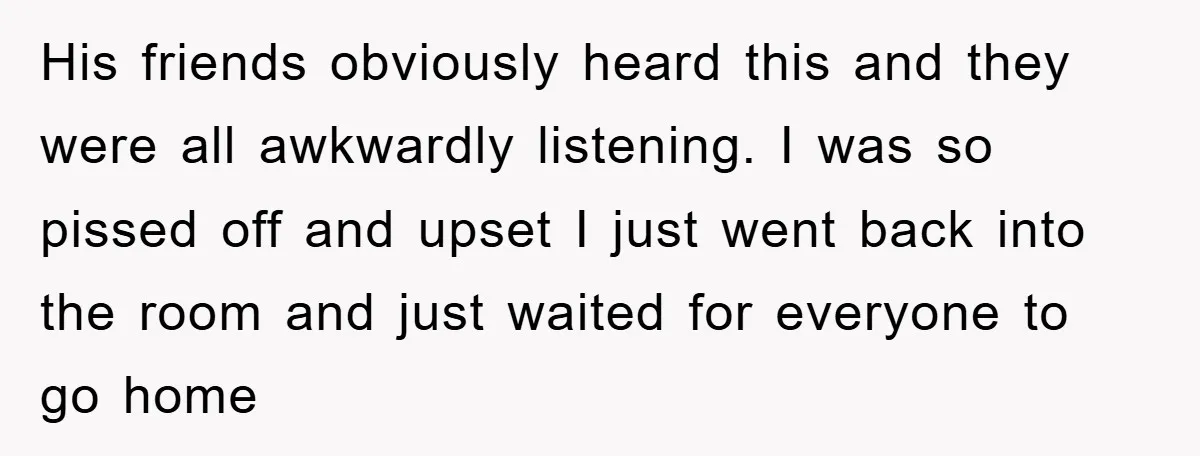 His friends obviously heard this and they were all awkwardly listening. I was so pissed off and upset I just went back into the room and just waited for everyone...
