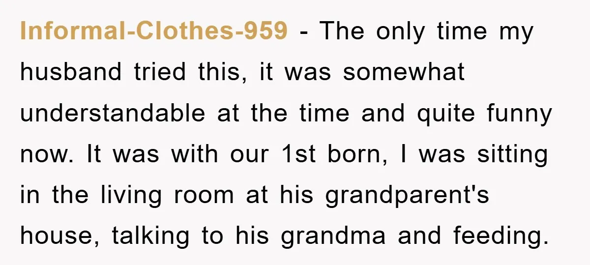 Informal-Clothes-959 − The only time my husband tried this, it was somewhat understandable at the time and quite funny now. It was with our 1st born, I was sitting in...