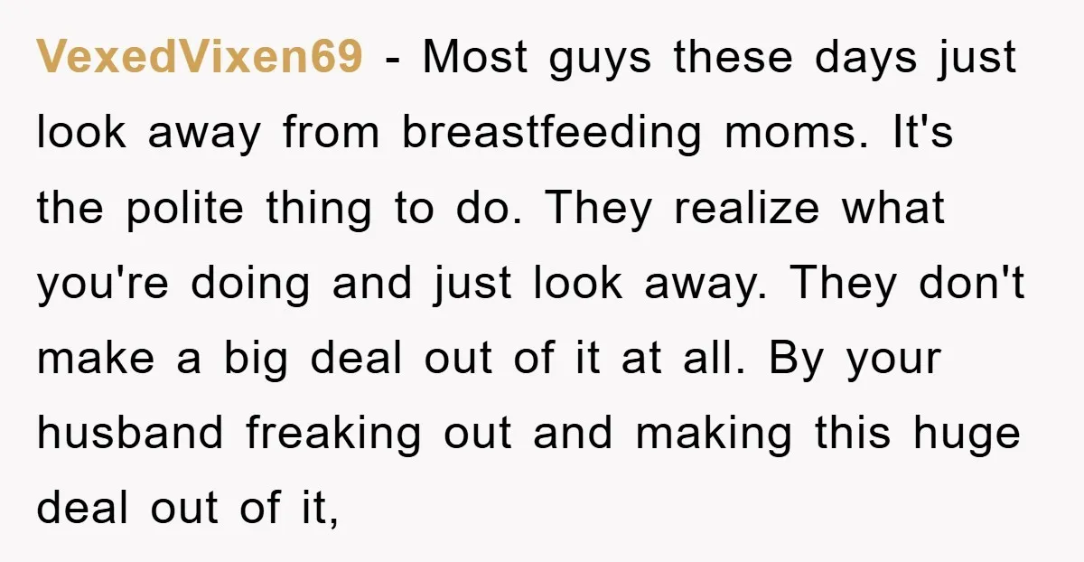 VexedVixen69 − Most guys these days just look away from breastfeeding moms. It's the polite thing to do. They realize what you're doing and just look away. They don't make...