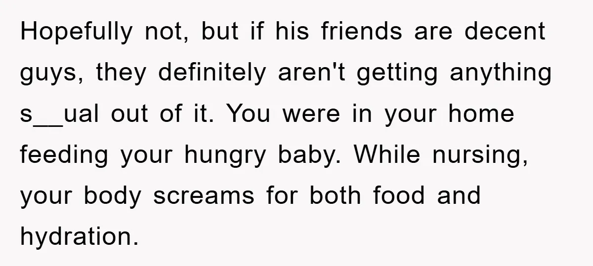 Hopefully not, but if his friends are decent guys, they definitely aren't getting anything s__ual out of it. You were in your home feeding your hungry baby. While nursing, your...