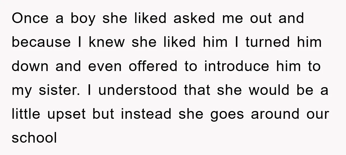 Once a boy she liked asked me out and because I knew she liked him I turned him down and even offered to introduce him to my sister. I understood...