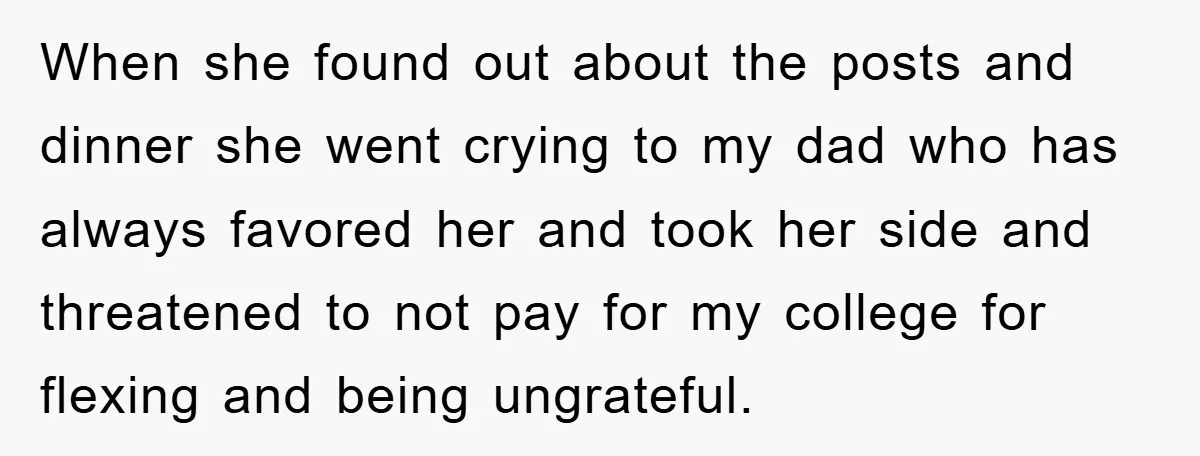 When she found out about the posts and dinner she went crying to my dad who has always favored her and took her side and threatened to not pay for...