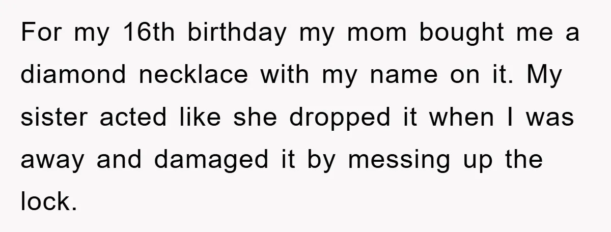 For my 16th birthday my mom bought me a diamond necklace with my name on it. My sister acted like she dropped it when I was away and damaged it...