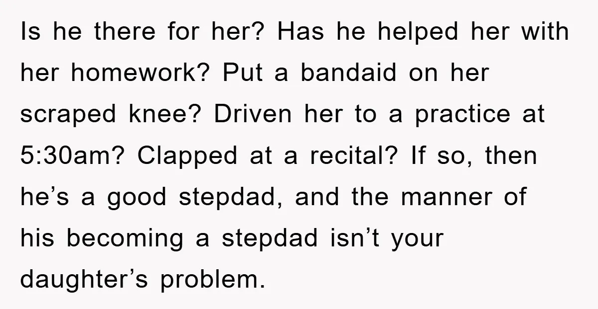 Is he there for her? Has he helped her with her homework? Put a bandaid on her scraped knee? Driven her to a practice at 5:30am? Clapped at a recital?...