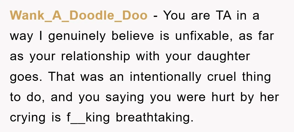 Wank_A_Doodle_Doo - You are TA in a way I genuinely believe is unfixable, as far as your relationship with your daughter goes. That was an intentionally cruel thing to do,...