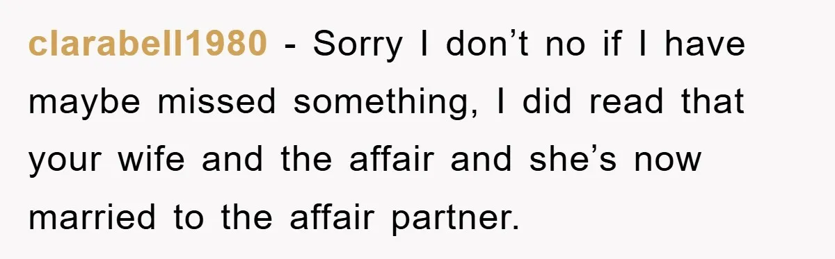 clarabell1980 - Sorry I don’t no if I have maybe missed something, I did read that your wife and the affair and she’s now married to the affair partner.