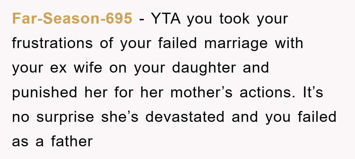 Far-Season-695 - YTA you took your frustrations of your failed marriage with your ex wife on your daughter and punished her for her mother’s actions. It’s no surprise she’s devastated...