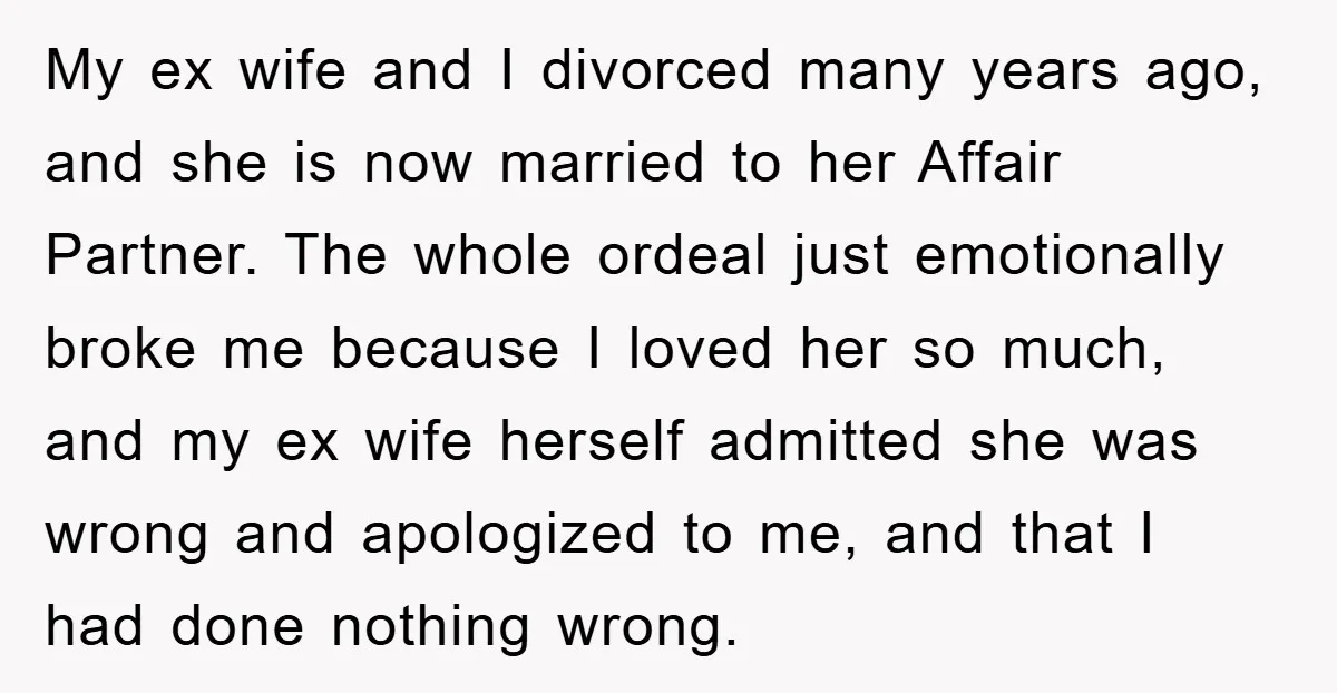 My ex wife and I divorced many years ago, and she is now married to her Affair Partner. The whole ordeal just emotionally broke me because I loved her so...
