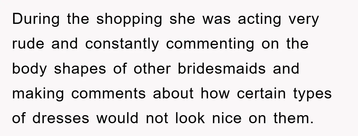 During the shopping she was acting very rude and constantly commenting on the body shapes of other bridesmaids and making comments about how certain types of dresses would not look...
