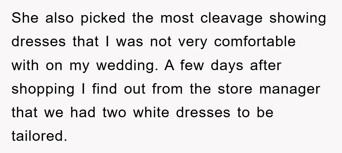She also picked the most cleavage showing dresses that I was not very comfortable with on my wedding. A few days after shopping I find out from the store manager...