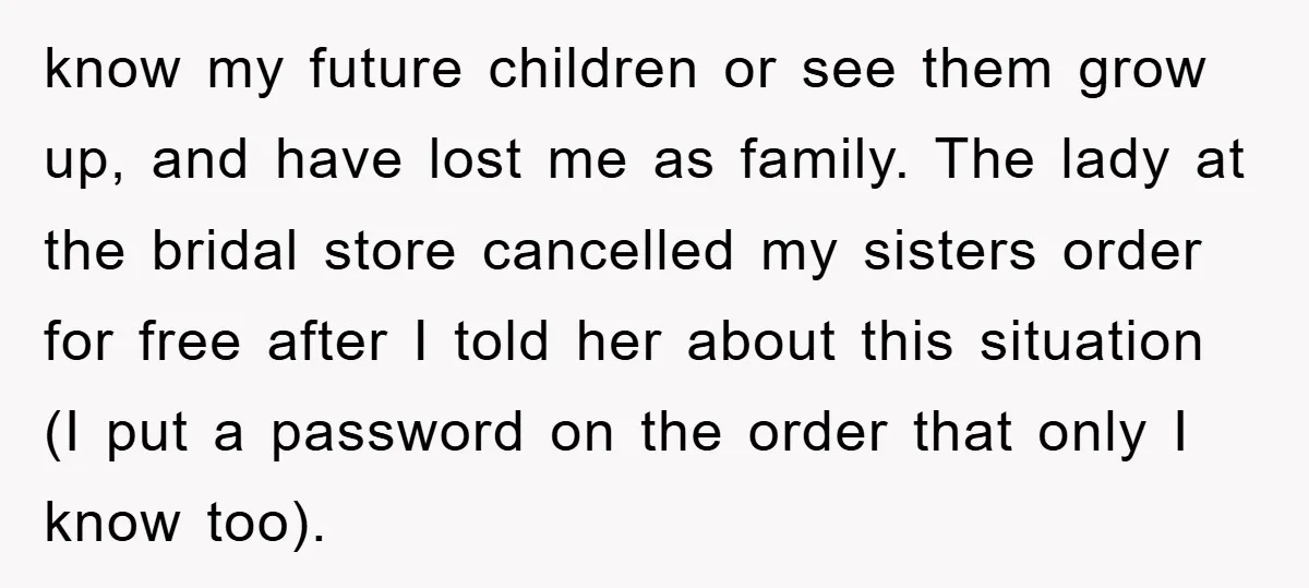 know my future children or see them grow up, and have lost me as family. The lady at the bridal store cancelled my sisters order for free after I told...