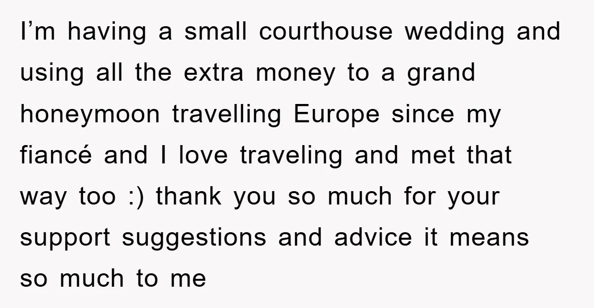I’m having a small courthouse wedding and using all the extra money to a grand honeymoon travelling Europe since my fiancé and I love traveling and met that way too...