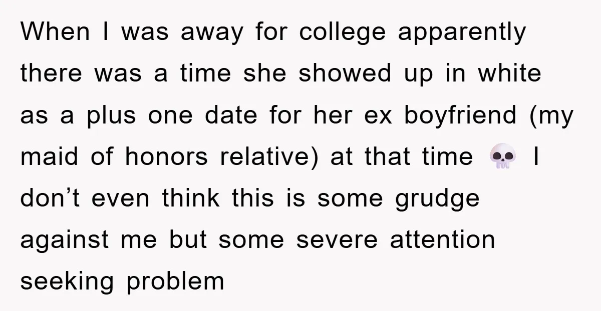 When I was away for college apparently there was a time she showed up in white as a plus one date for her ex boyfriend (my maid of honors relative)...