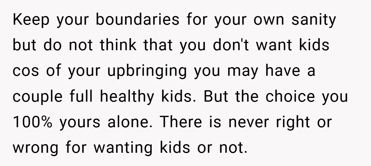 Keep your boundaries for your own sanity but do not think that you don't want kids cos of your upbringing you may have a couple full healthy kids. But the...