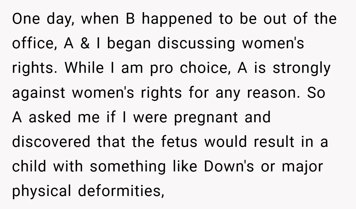One day, when B happened to be out of the office, A & I began discussing women's rights. While I am pro choice, A is strongly against women's rights for...