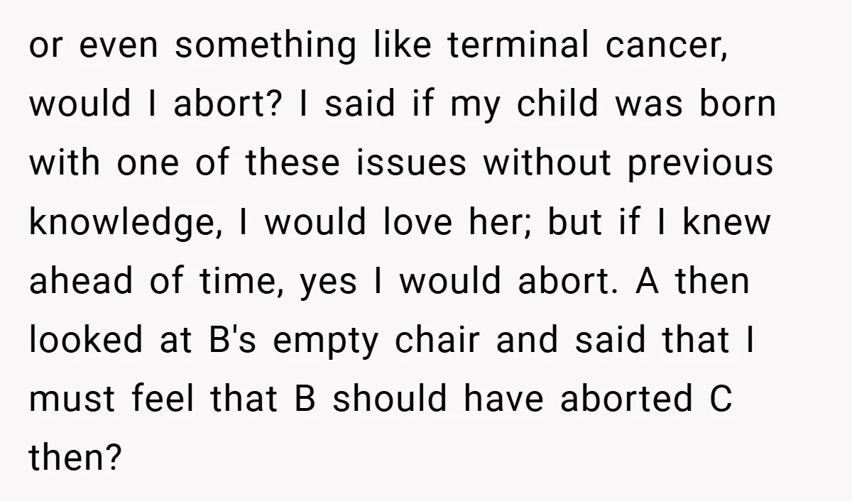 or even something like terminal cancer, would I abort? I said if my child was born with one of these issues without previous knowledge, I would love her; but if...