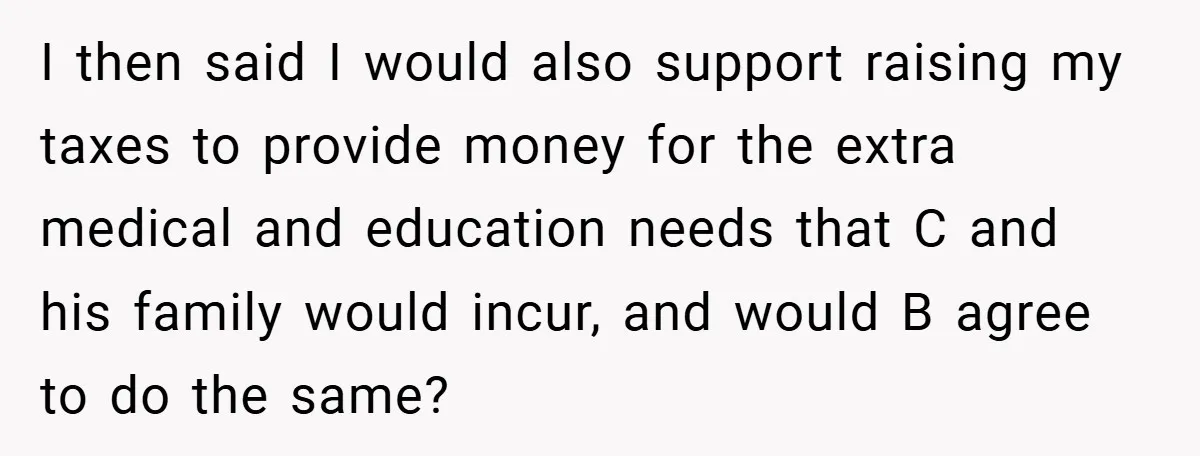 I then said I would also support raising my taxes to provide money for the extra medical and education needs that C and his family would incur, and would B...