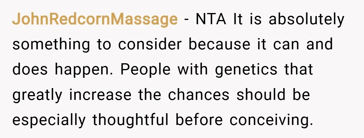 JohnRedcornMassage − NTA It is absolutely something to consider because it can and does happen. People with genetics that greatly increase the chances should be especially thoughtful before conceiving.