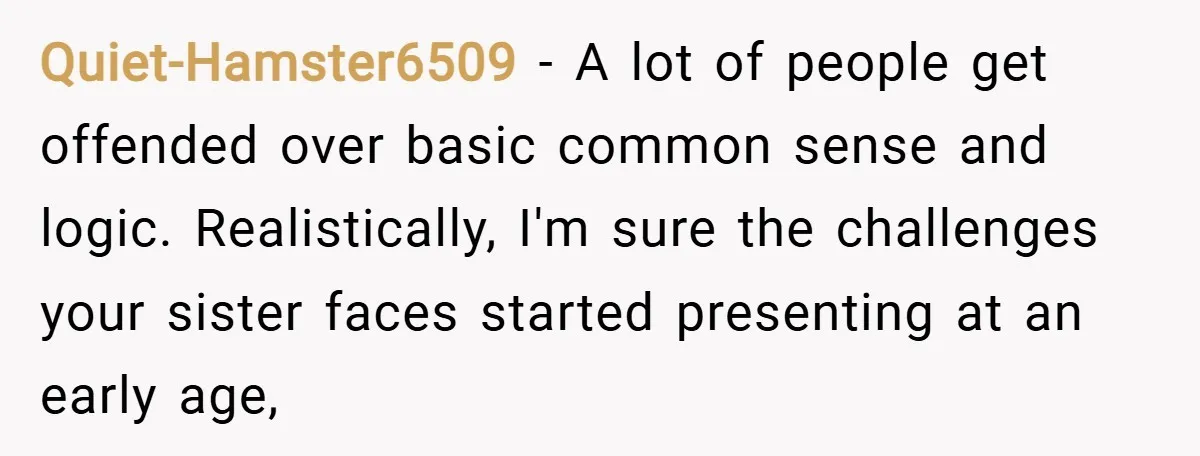 Quiet-Hamster6509 − A lot of people get offended over basic common sense and logic. Realistically, I'm sure the challenges your sister faces started presenting at an early age,