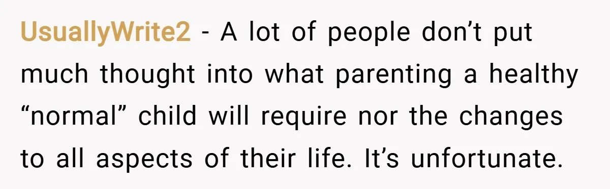 UsuallyWrite2 − A lot of people don’t put much thought into what parenting a healthy “normal” child will require nor the changes to all aspects of their life. It’s unfortunate.