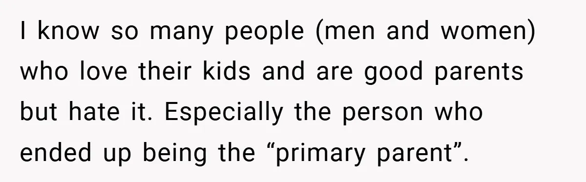 I know so many people (men and women) who love their kids and are good parents but hate it. Especially the person who ended up being the “primary parent”.