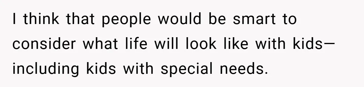 I think that people would be smart to consider what life will look like with kids—including kids with special needs.