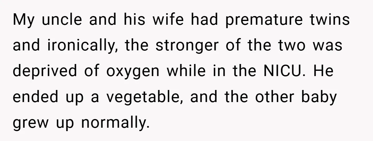 My uncle and his wife had premature twins and ironically, the stronger of the two was deprived of oxygen while in the NICU. He ended up a vegetable, and the...