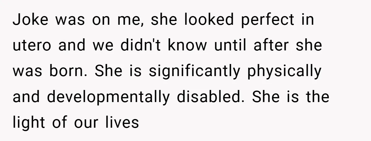 Joke was on me, she looked perfect in utero and we didn't know until after she was born. She is significantly physically and developmentally disabled. She is the light of...