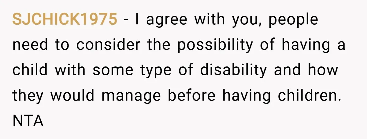 SJCHICK1975 − I agree with you, people need to consider the possibility of having a child with some type of disability and how they would manage before having children. NTA
