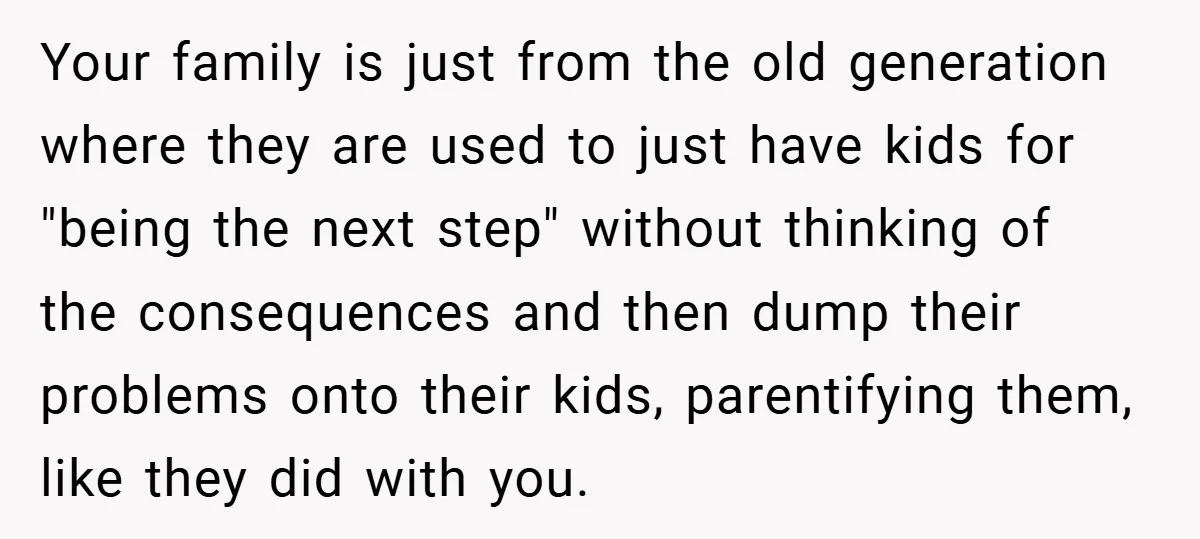 Your family is just from the old generation where they are used to just have kids for "being the next step" without thinking of the consequences and then dump their...