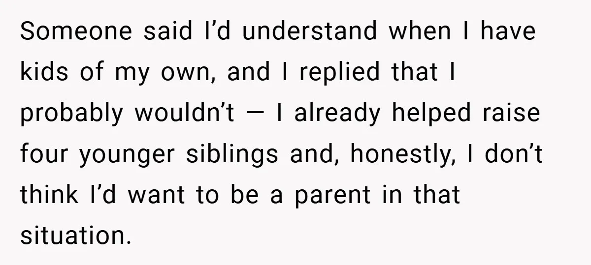 Someone said I’d understand when I have kids of my own, and I replied that I probably wouldn’t — I already helped raise four younger siblings and, honestly, I don’t...