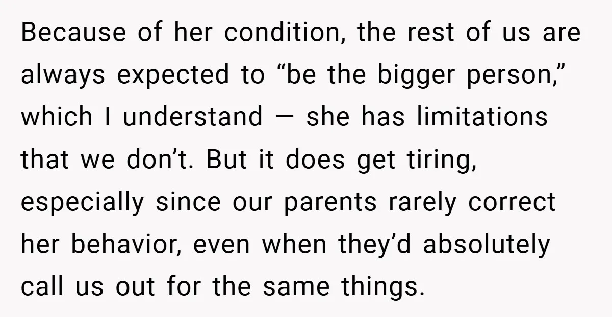 Because of her condition, the rest of us are always expected to “be the bigger person,” which I understand — she has limitations that we don’t. But it does get...