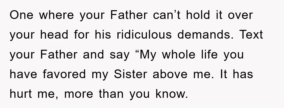One where your Father can’t hold it over your head for his ridiculous demands. Text your Father and say “My whole life you have favored my Sister above me. It...
