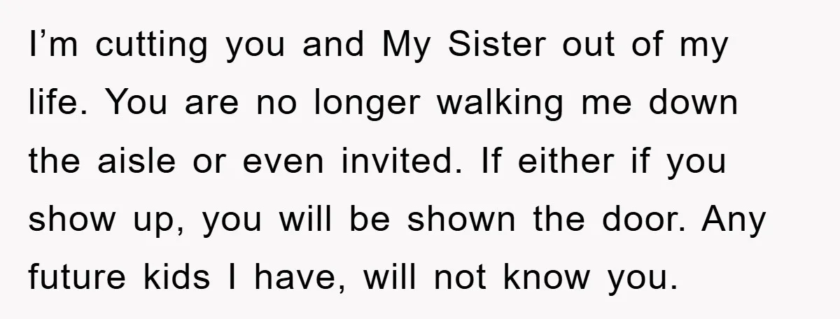 I’m cutting you and My Sister out of my life. You are no longer walking me down the aisle or even invited. If either if you show up, you will...
